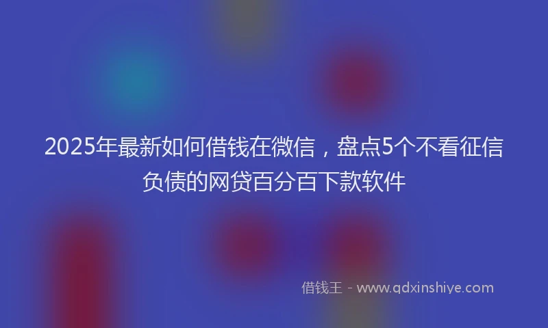 2025年最新如何借钱在微信，盘点5个不看征信负债的网贷百分百下款软件