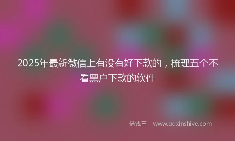 2025年最新微信上有没有好下款的，梳理五个不看黑户下款的软件