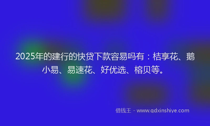 2025年的建行的快贷下款容易吗有：桔享花、鹅小易、易速花、好优选、榕贝等。