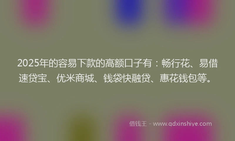 2025年的容易下款的高额口子有：畅行花、易借速贷宝、优米商城、钱袋快融贷、惠花钱包等。