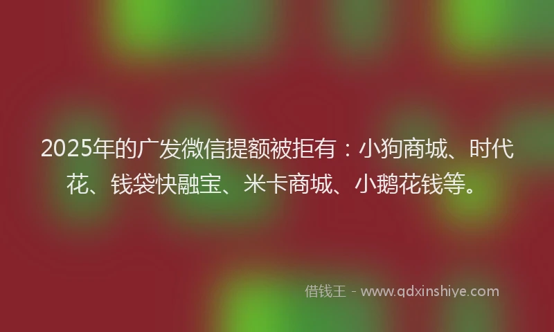 2025年的广发微信提额被拒有：小狗商城、时代花、钱袋快融宝、米卡商城、小鹅花钱等。
