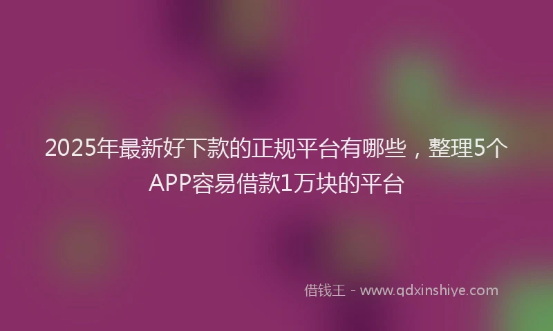 2025年最新好下款的正规平台有哪些，整理5个APP容易借款1万块的平台