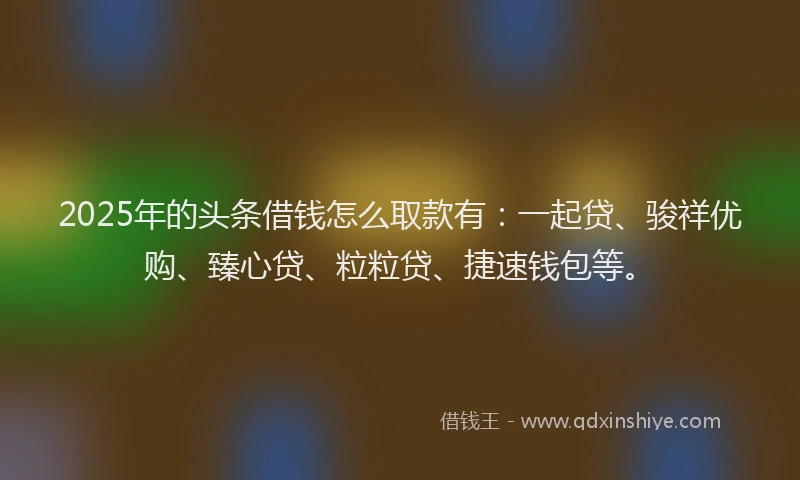 2025年的头条借钱怎么取款有：一起贷、骏祥优购、臻心贷、粒粒贷、捷速钱包等。