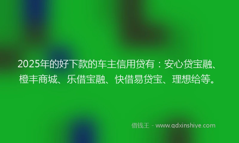2025年的好下款的车主信用贷有：安心贷宝融、橙丰商城、乐借宝融、快借易贷宝、理想给等。