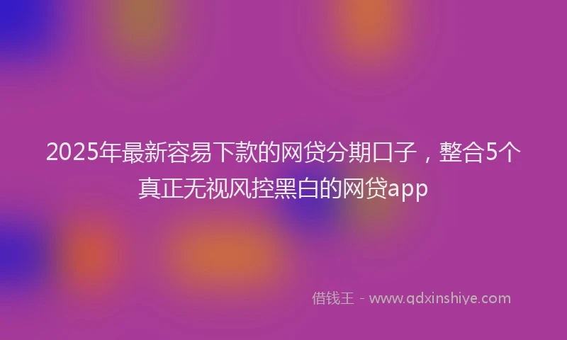 2025年最新容易下款的网贷分期口子，整合5个真正无视风控黑白的网贷app
