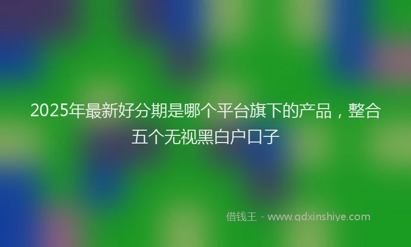 2025年最新好分期是哪个平台旗下的产品，整合五个无视黑白户口子