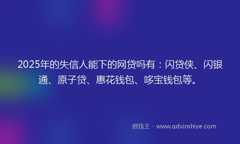 2025年的失信人能下的网贷吗有：闪贷侠、闪银通、原子贷、惠花钱包、哆宝钱包等。