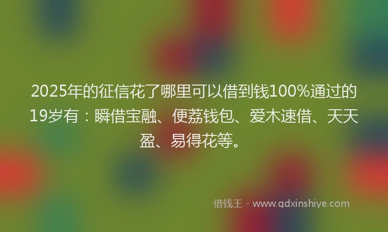 2025年的征信花了哪里可以借到钱100%通过的19岁有：瞬借宝融、便荔钱包、爱木速借、天天盈、易得花等。