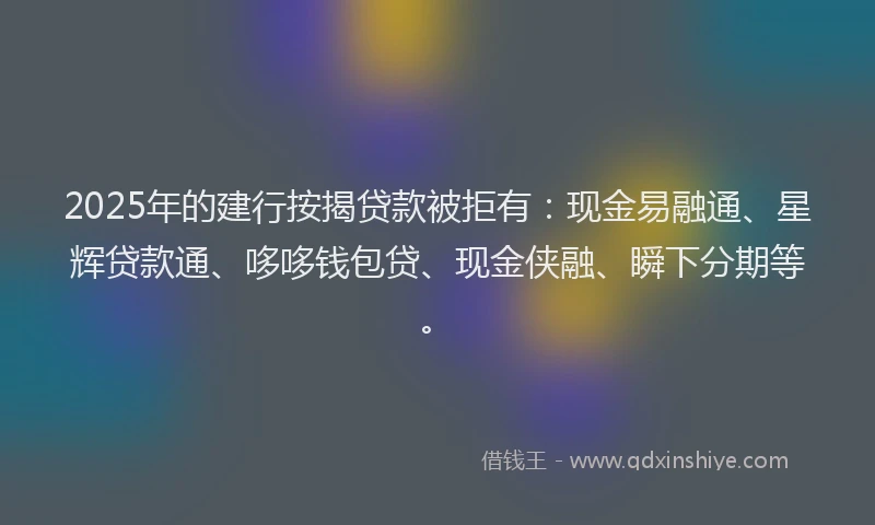2025年的建行按揭贷款被拒有：现金易融通、星辉贷款通、哆哆钱包贷、现金侠融、瞬下分期等。