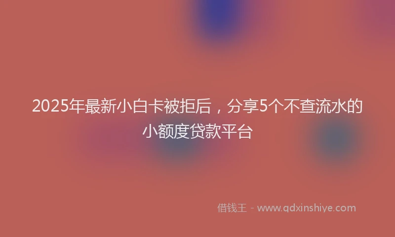 2025年最新小白卡被拒后，分享5个不查流水的小额度贷款平台