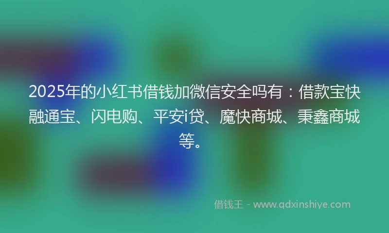 2025年的小红书借钱加微信安全吗有：借款宝快融通宝、闪电购、平安i贷、魔快商城、秉鑫商城等。