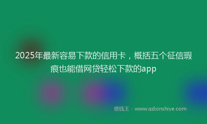 2025年最新容易下款的信用卡，概括五个征信瑕疵也能借网贷轻松下款的app