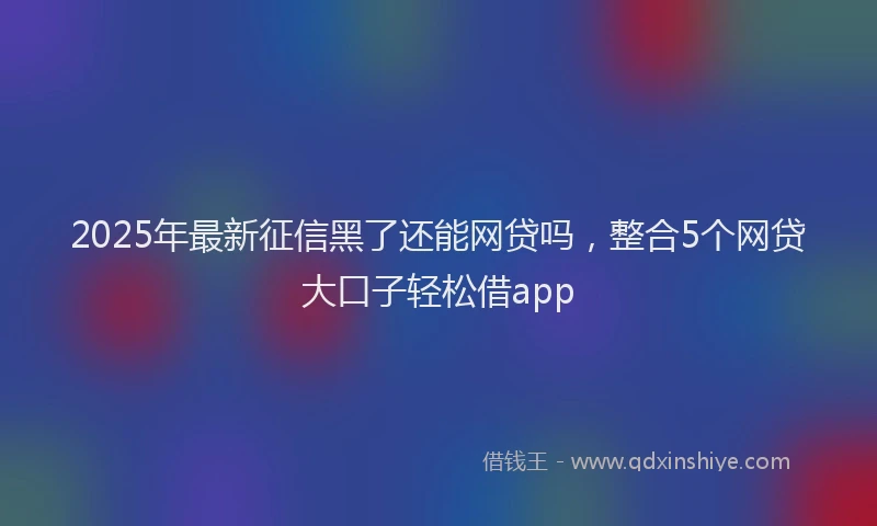 2025年最新征信黑了还能网贷吗，整合5个网贷大口子轻松借app