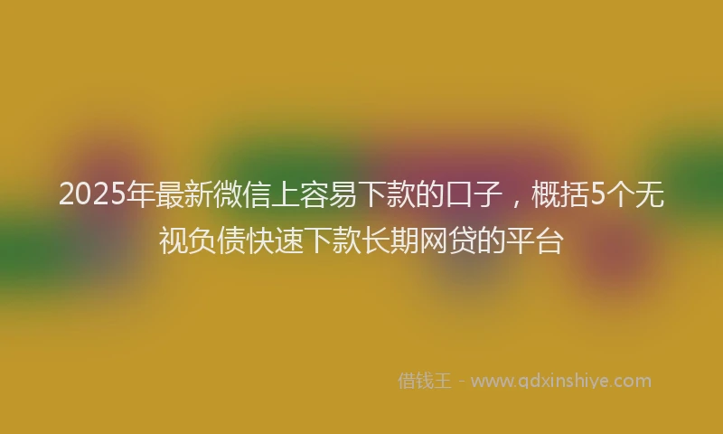 2025年最新微信上容易下款的口子，概括5个无视负债快速下款长期网贷的平台