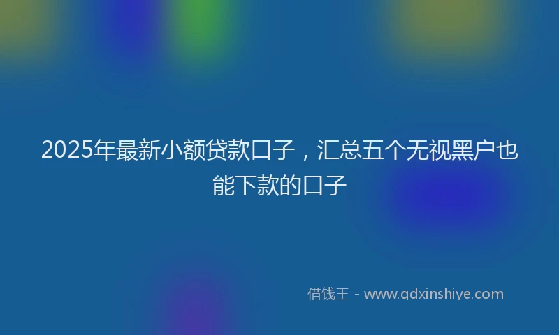 2025年最新小额贷款口子，汇总五个无视黑户也能下款的口子