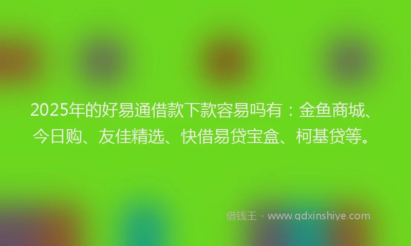 2025年的好易通借款下款容易吗有：金鱼商城、今日购、友佳精选、快借易贷宝盒、柯基贷等。