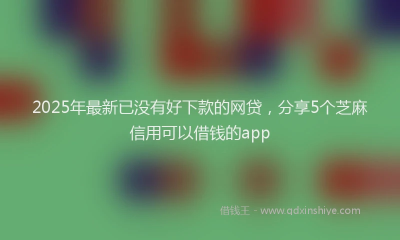 2025年最新已没有好下款的网贷，分享5个芝麻信用可以借钱的app