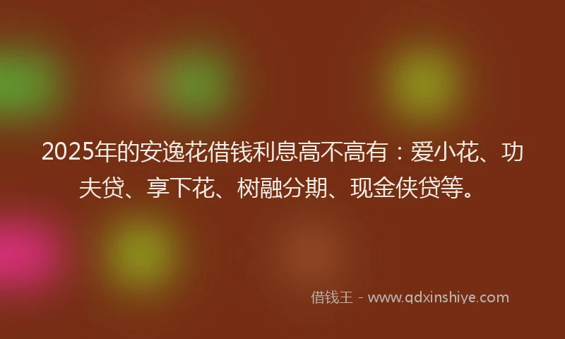 2025年的安逸花借钱利息高不高有：爱小花、功夫贷、享下花、树融分期、现金侠贷等。