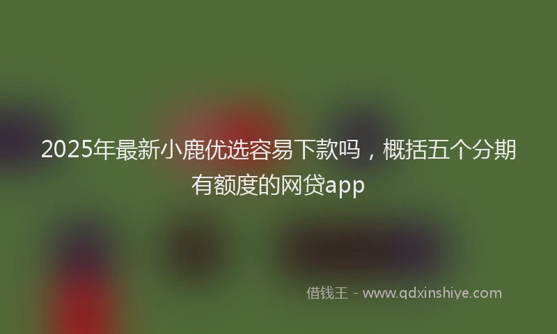 2025年最新小鹿优选容易下款吗，概括五个分期有额度的网贷app