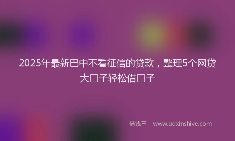 2025年最新巴中不看征信的贷款，整理5个网贷大口子轻松借口子