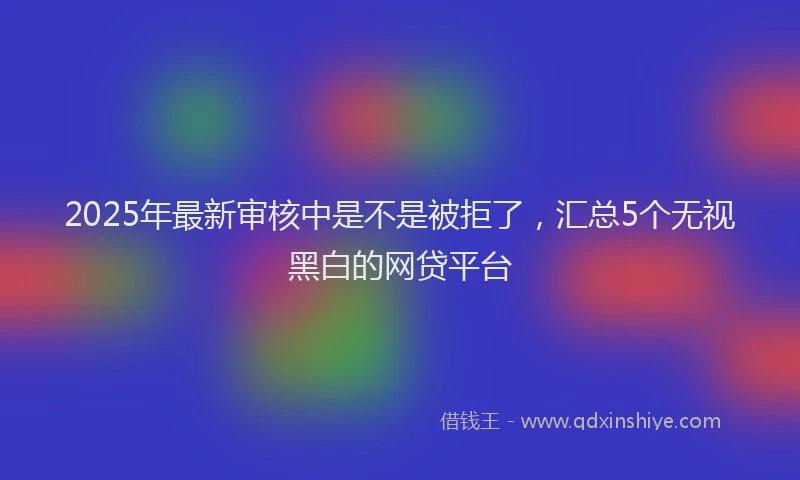 2025年最新审核中是不是被拒了，汇总5个无视黑白的网贷平台