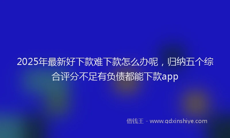 2025年最新好下款难下款怎么办呢，归纳五个综合评分不足有负债都能下款app