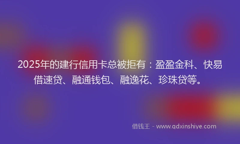 2025年的建行信用卡总被拒有：盈盈金科、快易借速贷、融通钱包、融逸花、珍珠贷等。