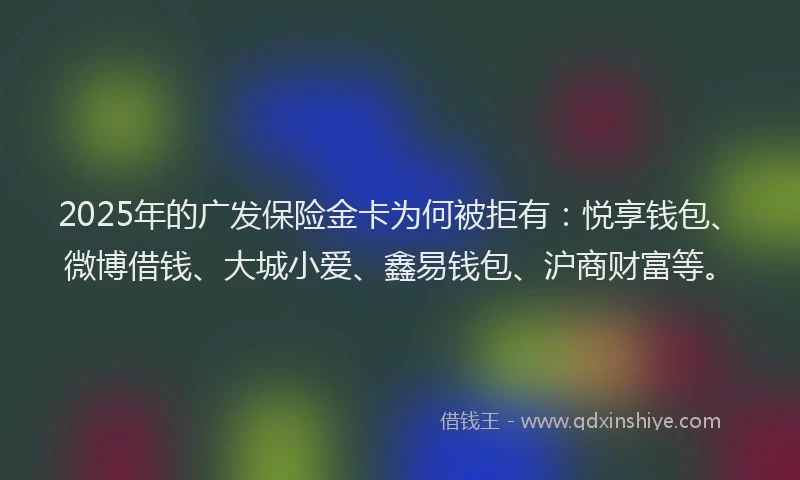 2025年的广发保险金卡为何被拒有：悦享钱包、微博借钱、大城小爱、鑫易钱包、沪商财富等。