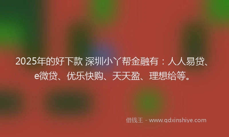 2025年的好下款 深圳小丫帮金融有：人人易贷、e微贷、优乐快购、天天盈、理想给等。