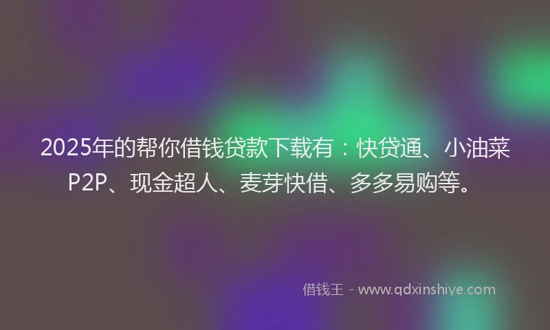 2025年的帮你借钱贷款下载有：快贷通、小油菜P2P、现金超人、麦芽快借、多多易购等。