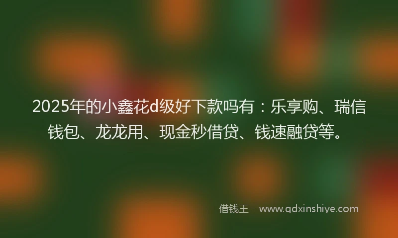 2025年的小鑫花d级好下款吗有：乐享购、瑞信钱包、龙龙用、现金秒借贷、钱速融贷等。