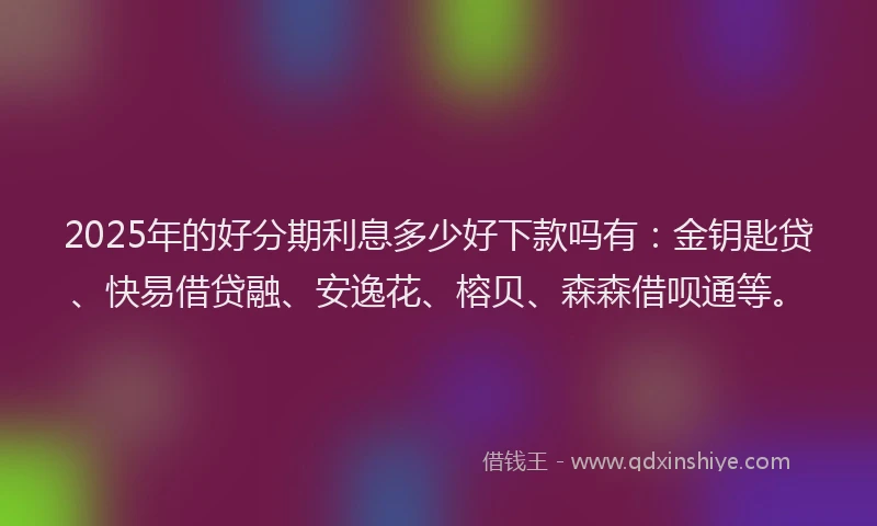 2025年的好分期利息多少好下款吗有：金钥匙贷、快易借贷融、安逸花、榕贝、森森借呗通等。
