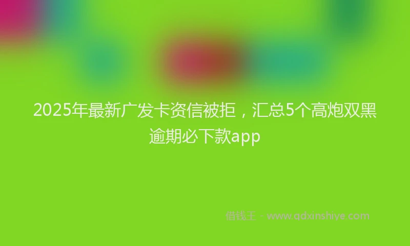 2025年最新广发卡资信被拒，汇总5个高炮双黑逾期必下款app