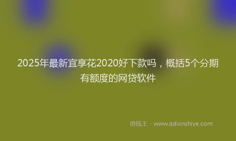 2025年最新宜享花2020好下款吗，概括5个分期有额度的网贷软件