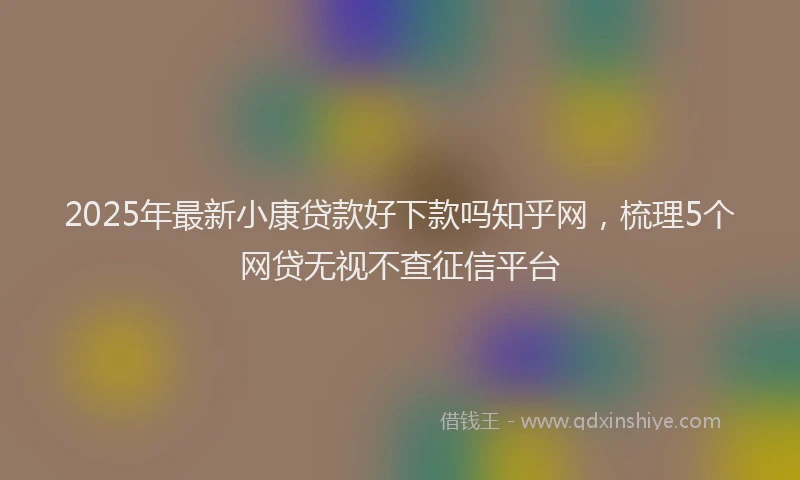 2025年最新小康贷款好下款吗知乎网，梳理5个网贷无视不查征信平台