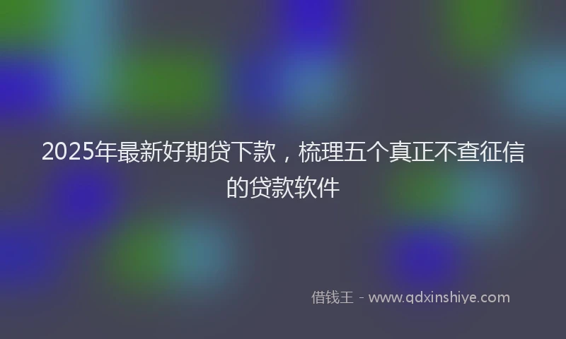 2025年最新好期贷下款，梳理五个真正不查征信的贷款软件