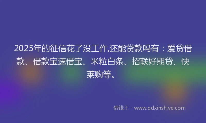 2025年的征信花了没工作,还能贷款吗有：爱贷借款、借款宝速借宝、米粒白条、招联好期贷、快莱购等。