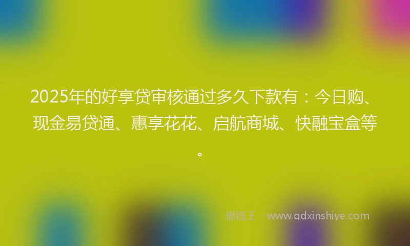 2025年的好享贷审核通过多久下款有：今日购、现金易贷通、惠享花花、启航商城、快融宝盒等。