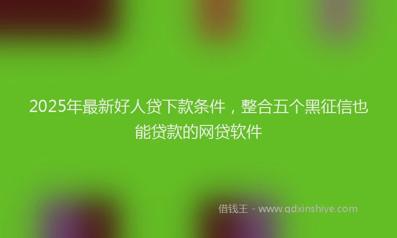 2025年最新好人贷下款条件，整合五个黑征信也能贷款的网贷软件