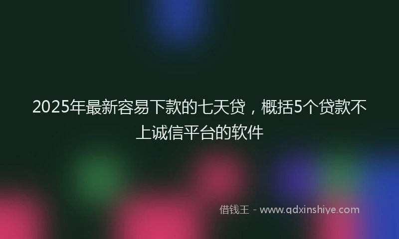 2025年最新容易下款的七天贷，概括5个贷款不上诚信平台的软件