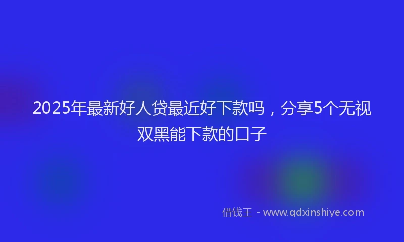 2025年最新好人贷最近好下款吗，分享5个无视双黑能下款的口子