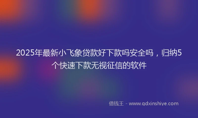 2025年最新小飞象贷款好下款吗安全吗，归纳5个快速下款无视征信的软件