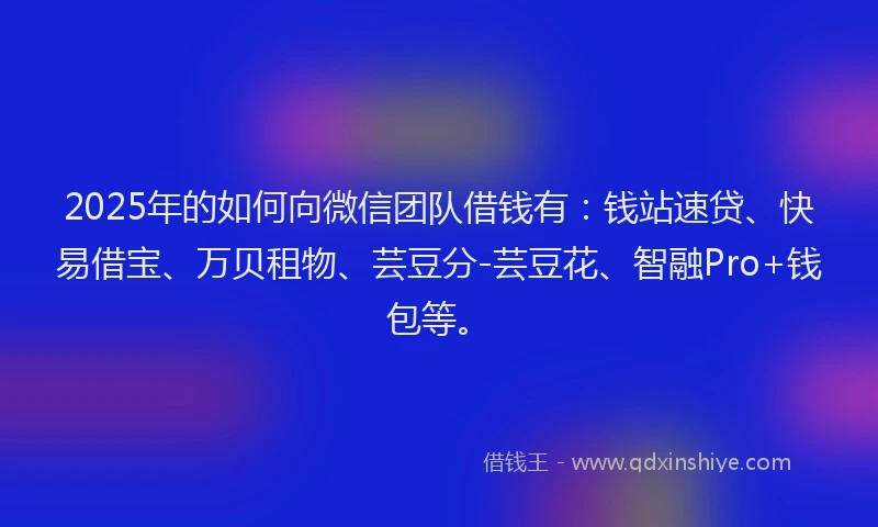 2025年的如何向微信团队借钱有：钱站速贷、快易借宝、万贝租物、芸豆分-芸豆花、智融Pro+钱包等。