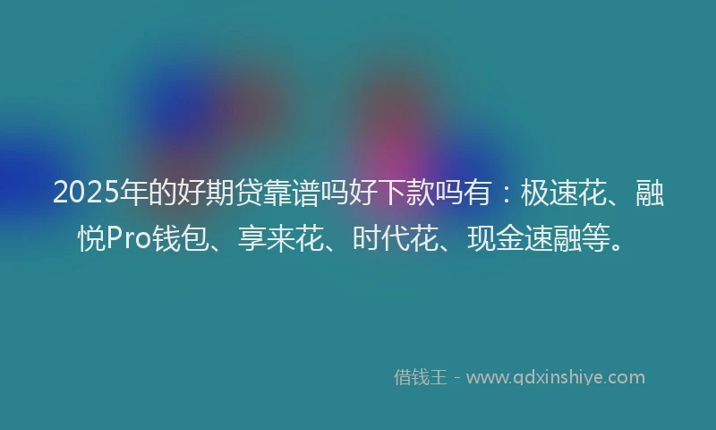 2025年的好期贷靠谱吗好下款吗有：极速花、融悦Pro钱包、享来花、时代花、现金速融等。