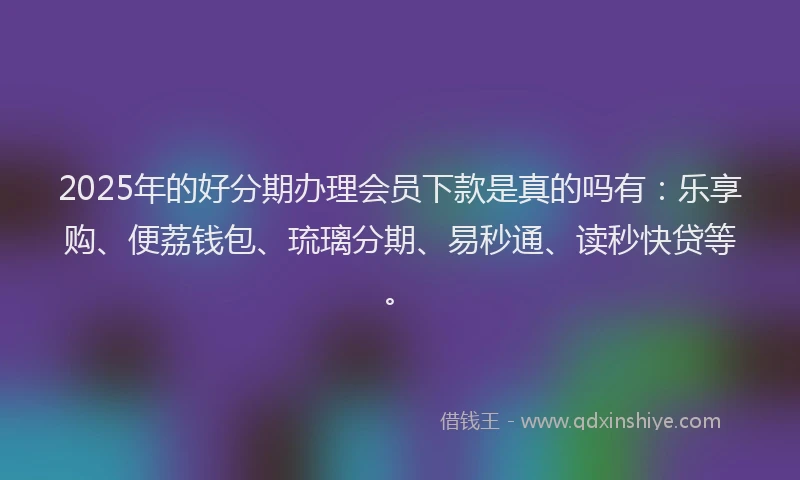 2025年的好分期办理会员下款是真的吗有：乐享购、便荔钱包、琉璃分期、易秒通、读秒快贷等。