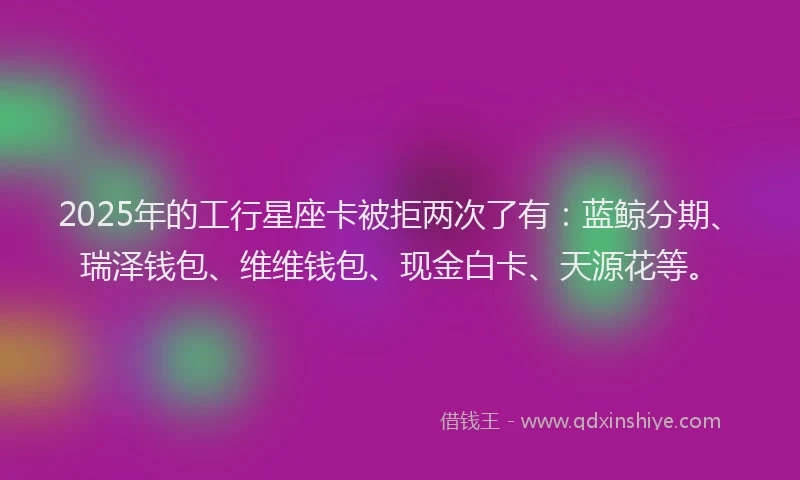 2025年的工行星座卡被拒两次了有：蓝鲸分期、瑞泽钱包、维维钱包、现金白卡、天源花等。