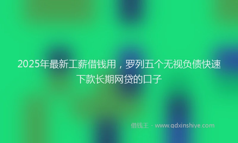 2025年最新工薪借钱用，罗列五个无视负债快速下款长期网贷的口子