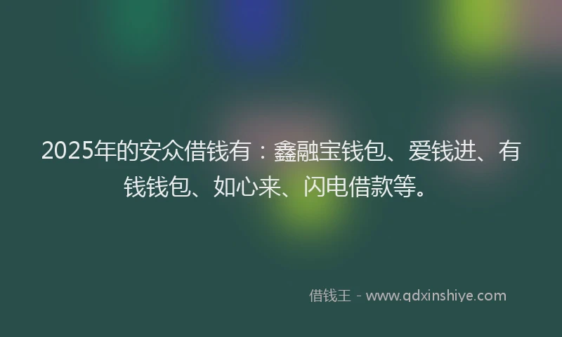 2025年的安众借钱有：鑫融宝钱包、爱钱进、有钱钱包、如心来、闪电借款等。