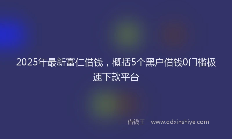 2025年最新富仁借钱，概括5个黑户借钱0门槛极速下款平台