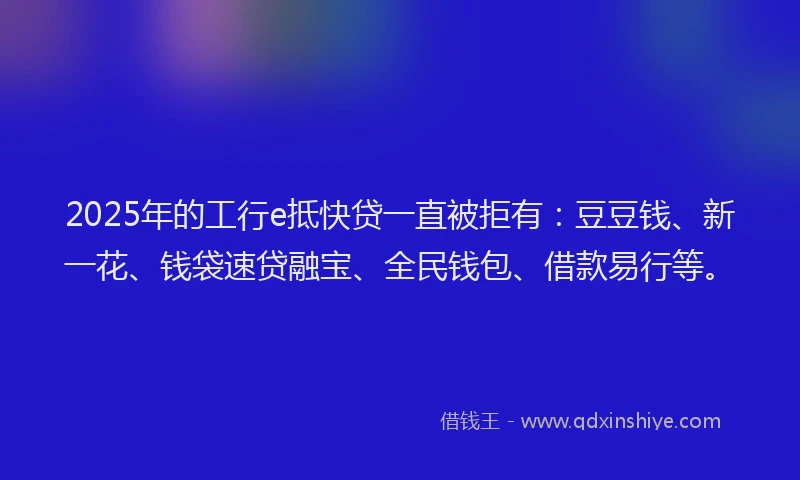 2025年的工行e抵快贷一直被拒有：豆豆钱、新一花、钱袋速贷融宝、全民钱包、借款易行等。